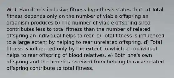 W.D. Hamilton's inclusive fitness hypothesis states that: a) Total fitness depends only on the number of viable offspring an organism produces b) The number of viable offspring sired contributes less to total fitness than the number of related offspring an individual helps to rear. c) Total fitness is influenced to a large extent by helping to rear unrelated offspring. d) Total fitness is influenced only by the extent to which an individual helps to rear offspring of blood relatives. e) Both one's own offspring and the benefits received from helping to raise related offspring contribute to total fitness.