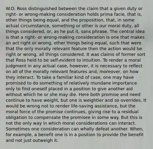 W.D. Ross distinguished between the claim that a given duty or right- or wrong-making consideration holds prima facie, that is, other things being equal, and the proposition, that, in some actual circumstance, something or other is our moral duty, all things considered, or, as he put it, sans phrase. The central idea is that a right- or wrong-making consideration is one that makes an act right or wrong, other things being equal, such that were that the only morally relevant feature then the action would be right or wrong, all things considered. It was claims of former sort that Ross held to be self-evident to intuition. To render a moral judgment in any actual case, however, it is necessary to reflect on all of the morally relevant features and, moreover, on how they interact. To take a familiar kind of case, one may have promised to do something of relatively mundane importance only to find oneself placed in a position to give another aid without which he or she may die. Here both promise and need continue to have weight, but one is weightier and so overrides. It would be wrong not to render life-saving assistance, but the moral force of the promise continues, giving rise to a residual obligation to compensate the promisee in some way. But this is not the only way in which moral considerations can interact. Sometimes one consideration can wholly defeat another. When, for example, a benefit one is in a position to provide the benefit and not just outweigh it.