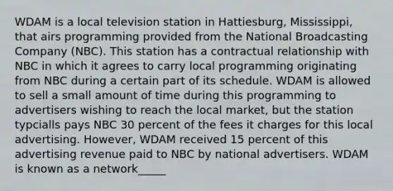 WDAM is a local television station in Hattiesburg, Mississippi, that airs programming provided from the National Broadcasting Company (NBC). This station has a contractual relationship with NBC in which it agrees to carry local programming originating from NBC during a certain part of its schedule. WDAM is allowed to sell a small amount of time during this programming to advertisers wishing to reach the local market, but the station typcialls pays NBC 30 percent of the fees it charges for this local advertising. However, WDAM received 15 percent of this advertising revenue paid to NBC by national advertisers. WDAM is known as a network_____