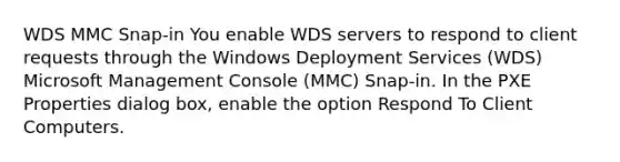 WDS MMC Snap-in You enable WDS servers to respond to client requests through the Windows Deployment Services (WDS) Microsoft Management Console (MMC) Snap-in. In the PXE Properties dialog box, enable the option Respond To Client Computers.