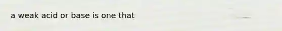 a weak acid or base is one that