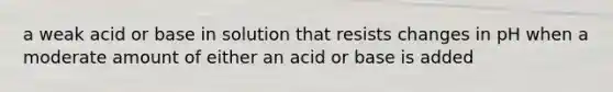 a weak acid or base in solution that resists changes in pH when a moderate amount of either an acid or base is added