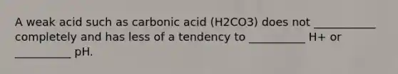 A weak acid such as carbonic acid (H2CO3) does not ___________ completely and has less of a tendency to __________ H+ or __________ pH.