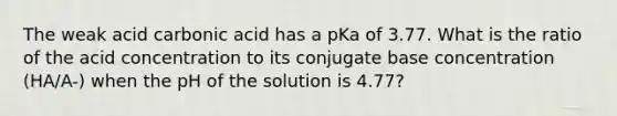 The weak acid carbonic acid has a pKa of 3.77. What is the ratio of the acid concentration to its conjugate base concentration (HA/A-) when the pH of the solution is 4.77?