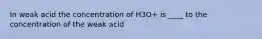 In weak acid the concentration of H3O+ is ____ to the concentration of the weak acid