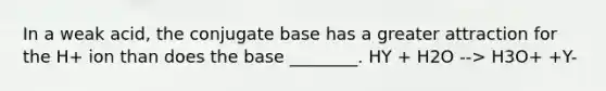 In a weak acid, the conjugate base has a greater attraction for the H+ ion than does the base ________. HY + H2O --> H3O+ +Y-