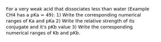 For a very weak acid that dissociates <a href='https://www.questionai.com/knowledge/k7BtlYpAMX-less-than' class='anchor-knowledge'>less than</a> water (Example CH4 has a pKa = 49): 1) Write the corresponding numerical ranges of Ka and pKa 2) Write the relative strength of its conjugate and it's pKb value 3) Write the corresponding numerical ranges of Kb and pKb.