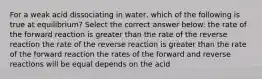 For a weak acid dissociating in water, which of the following is true at equilibrium? Select the correct answer below: the rate of the forward reaction is greater than the rate of the reverse reaction the rate of the reverse reaction is greater than the rate of the forward reaction the rates of the forward and reverse reactions will be equal depends on the acid