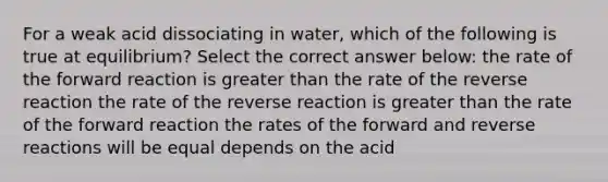 For a weak acid dissociating in water, which of the following is true at equilibrium? Select the correct answer below: the rate of the forward reaction is <a href='https://www.questionai.com/knowledge/ktgHnBD4o3-greater-than' class='anchor-knowledge'>greater than</a> the rate of the reverse reaction the rate of the reverse reaction is greater than the rate of the forward reaction the rates of the forward and reverse reactions will be equal depends on the acid