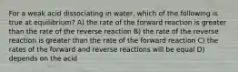 For a weak acid dissociating in water, which of the following is true at equilibrium? A) the rate of the forward reaction is greater than the rate of the reverse reaction B) the rate of the reverse reaction is greater than the rate of the forward reaction C) the rates of the forward and reverse reactions will be equal D) depends on the acid