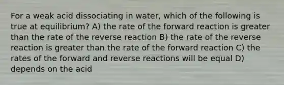 For a weak acid dissociating in water, which of the following is true at equilibrium? A) the rate of the forward reaction is greater than the rate of the reverse reaction B) the rate of the reverse reaction is greater than the rate of the forward reaction C) the rates of the forward and reverse reactions will be equal D) depends on the acid