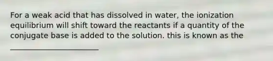 For a weak acid that has dissolved in water, the ionization equilibrium will shift toward the reactants if a quantity of the conjugate base is added to the solution. this is known as the _______________________