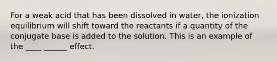 For a weak acid that has been dissolved in water, the ionization equilibrium will shift toward the reactants if a quantity of the conjugate base is added to the solution. This is an example of the ____ ______ effect.