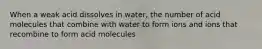 When a weak acid dissolves in water, the number of acid molecules that combine with water to form ions and ions that recombine to form acid molecules