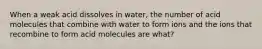 When a weak acid dissolves in water, the number of acid molecules that combine with water to form ions and the ions that recombine to form acid molecules are what?