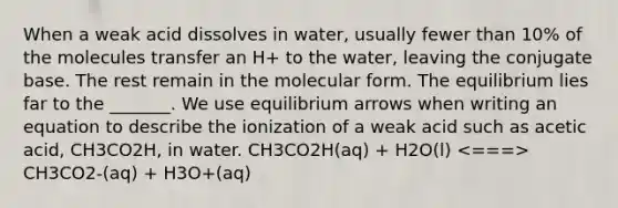 When a weak acid dissolves in water, usually fewer than 10% of the molecules transfer an H+ to the water, leaving the conjugate base. The rest remain in the molecular form. The equilibrium lies far to the _______. We use equilibrium arrows when writing an equation to describe the ionization of a weak acid such as acetic acid, CH3CO2H, in water. CH3CO2H(aq) + H2O(l) CH3CO2-(aq) + H3O+(aq)