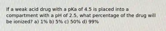 If a weak acid drug with a pKa of 4.5 is placed into a compartment with a pH of 2.5, what percentage of the drug will be ionized? a) 1% b) 5% c) 50% d) 99%