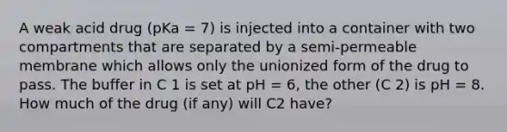 A weak acid drug (pKa = 7) is injected into a container with two compartments that are separated by a semi-permeable membrane which allows only the unionized form of the drug to pass. The buffer in C 1 is set at pH = 6, the other (C 2) is pH = 8. How much of the drug (if any) will C2 have?