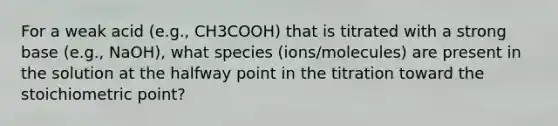 For a weak acid (e.g., CH3COOH) that is titrated with a strong base (e.g., NaOH), what species (ions/molecules) are present in the solution at the halfway point in the titration toward the stoichiometric point?