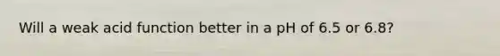 Will a weak acid function better in a pH of 6.5 or 6.8?