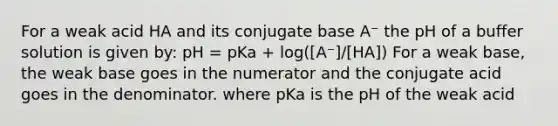 For a weak acid HA and its conjugate base A⁻ the pH of a buffer solution is given by: pH = pKa + log([A⁻]/[HA]) For a weak base, the weak base goes in the numerator and the conjugate acid goes in the denominator. where pKa is the pH of the weak acid