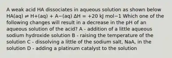 A weak acid HA dissociates in aqueous solution as shown below HA(aq) ⇌ H+(aq) + A−(aq) ∆H = +20 kJ mol−1 ﻿Which one of the following changes will result in a decrease in the pH of an aqueous solution of the acid? A - addition of a little aqueous sodium hydroxide solution B - raising the temperature of the solution C - dissolving a little of the sodium salt, NaA, in the solution D - adding a platinum catalyst to the solution