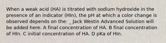 When a weak acid (HA) is titrated with sodium hydroxide in the presence of an indicator (HIn), the pH at which a color change is observed depends on the: _ Jack Westin Advanced Solution will be added here. A final concentration of HA. B final concentration of HIn. C initial concentration of HA. D pKa of HIn.