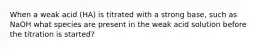 When a weak acid (HA) is titrated with a strong base, such as NaOH what species are present in the weak acid solution before the titration is started?