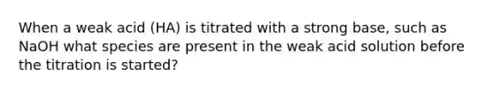 When a weak acid (HA) is titrated with a strong base, such as NaOH what species are present in the weak acid solution before the titration is started?