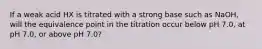 If a weak acid HX is titrated with a strong base such as NaOH, will the equivalence point in the titration occur below pH 7.0, at pH 7.0, or above pH 7.0?