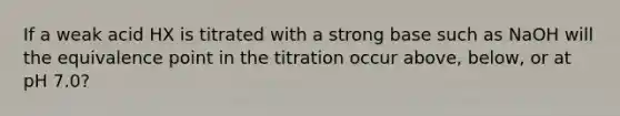 If a weak acid HX is titrated with a strong base such as NaOH will the equivalence point in the titration occur above, below, or at pH 7.0?