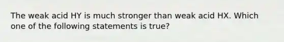 The weak acid HY is much stronger than weak acid HX. Which one of the following statements is true?