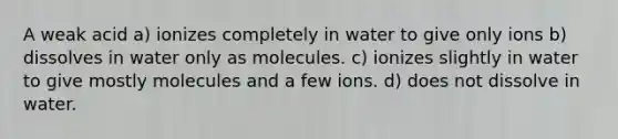 A weak acid a) ionizes completely in water to give only ions b) dissolves in water only as molecules. c) ionizes slightly in water to give mostly molecules and a few ions. d) does not dissolve in water.