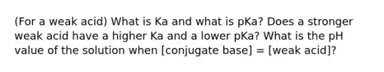 (For a weak acid) What is Ka and what is pKa? Does a stronger weak acid have a higher Ka and a lower pKa? What is the pH value of the solution when [conjugate base] = [weak acid]?