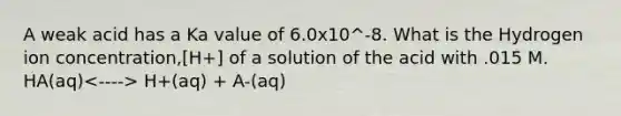 A weak acid has a Ka value of 6.0x10^-8. What is the Hydrogen ion concentration,[H+] of a solution of the acid with .015 M. HA(aq) H+(aq) + A-(aq)