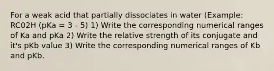 For a weak acid that partially dissociates in water (Example: RC02H (pKa = 3 - 5) 1) Write the corresponding numerical ranges of Ka and pKa 2) Write the relative strength of its conjugate and it's pKb value 3) Write the corresponding numerical ranges of Kb and pKb.