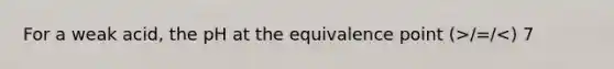 For a weak acid, the pH at the equivalence point (>/=/<) 7