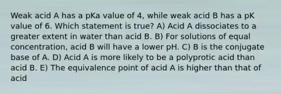 Weak acid A has a pKa value of 4, while weak acid B has a pK value of 6. Which statement is true? A) Acid A dissociates to a greater extent in water than acid B. B) For solutions of equal concentration, acid B will have a lower pH. C) B is the conjugate base of A. D) Acid A is more likely to be a polyprotic acid than acid B. E) The equivalence point of acid A is higher than that of acid