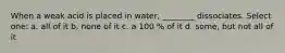 When a weak acid is placed in water, ________ dissociates. Select one: a. all of it b. none of it c. a 100 % of it d. some, but not all of it