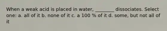 When a weak acid is placed in water, ________ dissociates. Select one: a. all of it b. none of it c. a 100 % of it d. some, but not all of it