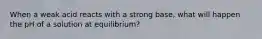 When a weak acid reacts with a strong base, what will happen the pH of a solution at equilibrium?