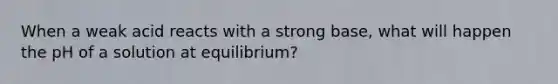 When a weak acid reacts with a strong base, what will happen the pH of a solution at equilibrium?