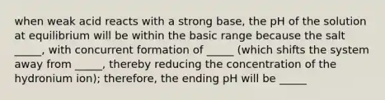 when weak acid reacts with a strong base, the pH of the solution at equilibrium will be within the basic range because the salt _____, with concurrent formation of _____ (which shifts the system away from _____, thereby reducing the concentration of the hydronium ion); therefore, the ending pH will be _____