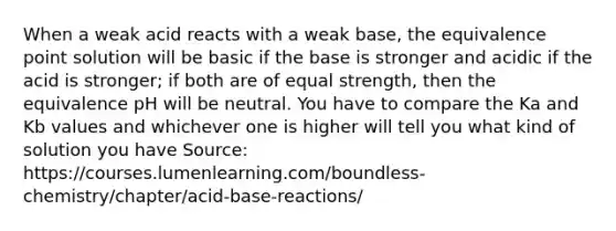 When a weak acid reacts with a weak base, the equivalence point solution will be basic if the base is stronger and acidic if the acid is stronger; if both are of equal strength, then the equivalence pH will be neutral. You have to compare the Ka and Kb values and whichever one is higher will tell you what kind of solution you have Source: https://courses.lumenlearning.com/boundless-chemistry/chapter/acid-base-reactions/