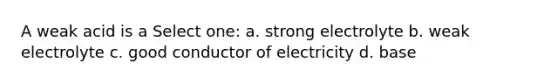 A weak acid is a Select one: a. strong electrolyte b. weak electrolyte c. good conductor of electricity d. base