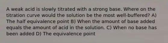 A weak acid is slowly titrated with a strong base. Where on the titration curve would the solution be the most well-buffered? A) The half equivalence point B) When the amount of base added equals the amount of acid in the solution. C) When no base has been added D) The equivalence point