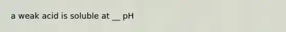 a weak acid is soluble at __ pH