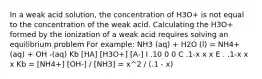 In a weak acid solution, the concentration of H3O+ is not equal to the concentration of the weak acid. Calculating the H3O+ formed by the ionization of a weak acid requires solving an equilibrium problem For example: NH3 (aq) + H2O (l) = NH4+(aq) + OH -(aq) Kb [HA] [H3O+] [A-] I .10 0 0 C .1-x x x E . .1-x x x Kb = [NH4+] [OH-] / [NH3] = x^2 / (.1 - x)