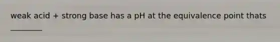 weak acid + strong base has a pH at the equivalence point thats ________