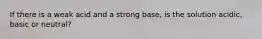 If there is a weak acid and a strong base, is the solution acidic, basic or neutral?